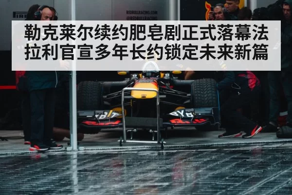 勒克莱尔续约肥皂剧正式落幕法拉利官宣多年长约锁定未来新篇