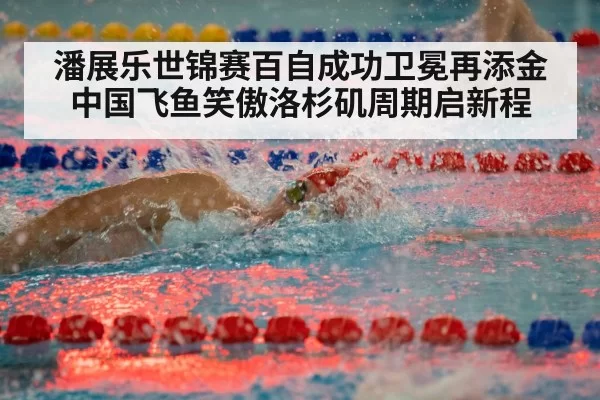 潘展乐世锦赛百自成功卫冕再添金 中国飞鱼笑傲洛杉矶周期启新程
