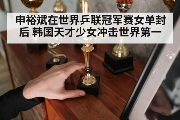 申裕斌在世界乒联冠军赛女单封后 韩国天才少女冲击世界第一